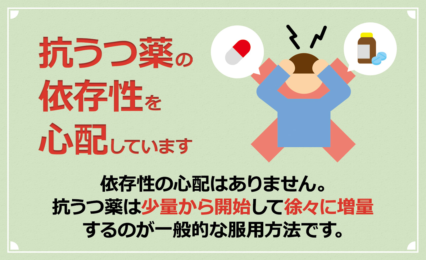 抗うつ薬の依存症を心配しています　依存性の心配はありません。抗うつ薬は少量から開始して徐々に増量するのが一般的な服用方法です。